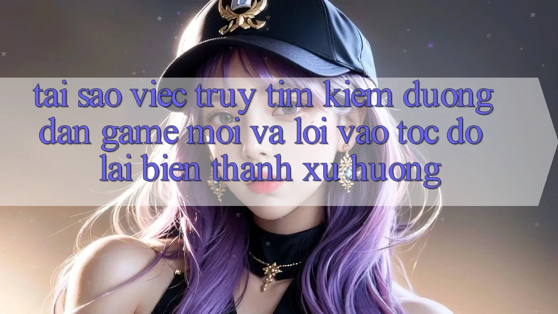 Tại sao việc truy tìm kiếm “Đường dẫn Game Mới” và “Lối Vào Tốc độ” lại biến thành xu hướng?