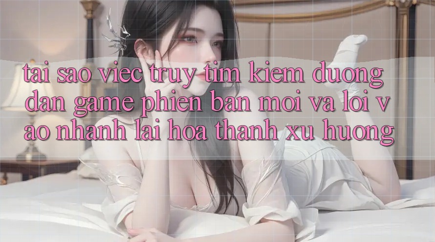 Tại sao việc truy tìm kiếm “Đường dẫn Game Phiên bản mới” và “Lối Vào Nhanh” lại hóa thành xu hướng?