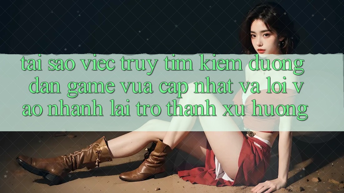 Tại sao việc truy tìm kiếm “Đường dẫn Game Vừa cập nhật” và “Lối Vào Nhanh” lại trở thành xu hướng?