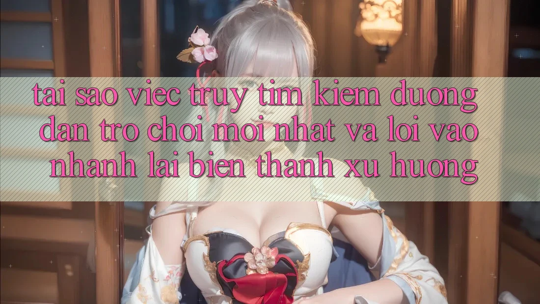 Tại sao việc truy tìm kiếm “Đường dẫn Trò chơi Mới nhất” và “Lối Vào Nhanh” lại biến thành xu hướng?