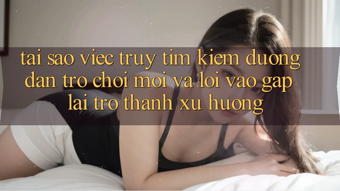 Tại sao việc truy tìm kiếm “Đường dẫn Trò chơi Mới” và “Lối Vào Gấp” lại trở thành xu hướng?