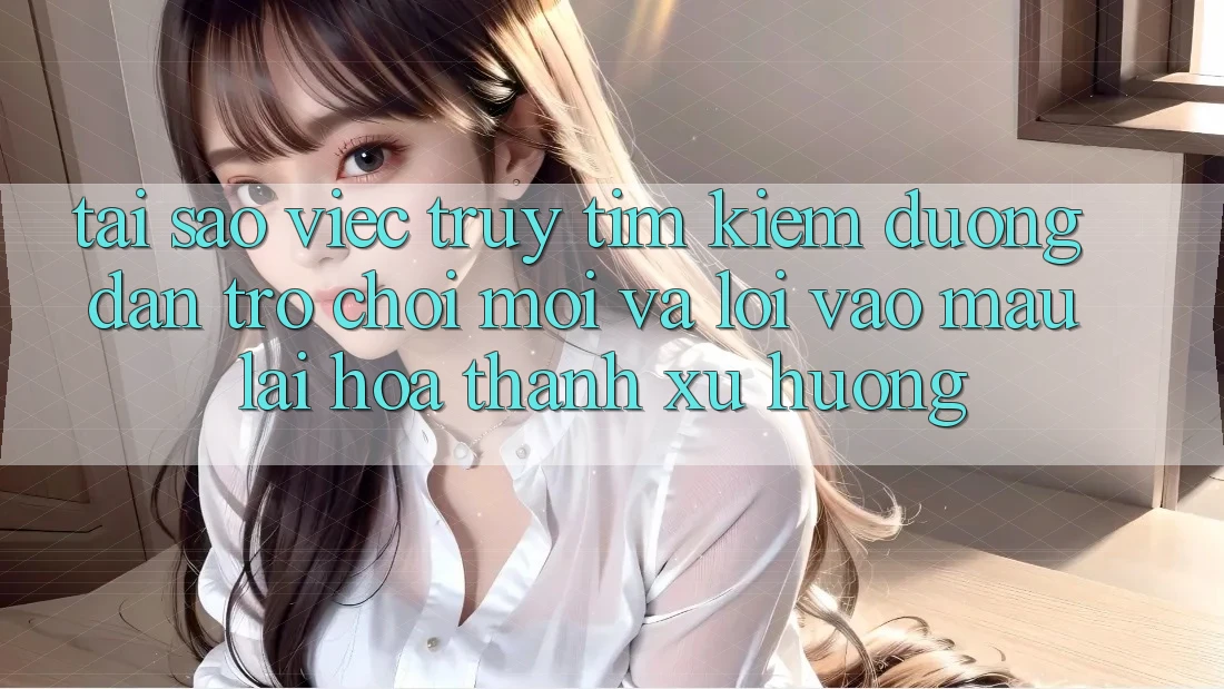 Tại sao việc truy tìm kiếm “Đường dẫn Trò chơi Mới” và “Lối Vào Mau” lại hóa thành xu hướng?