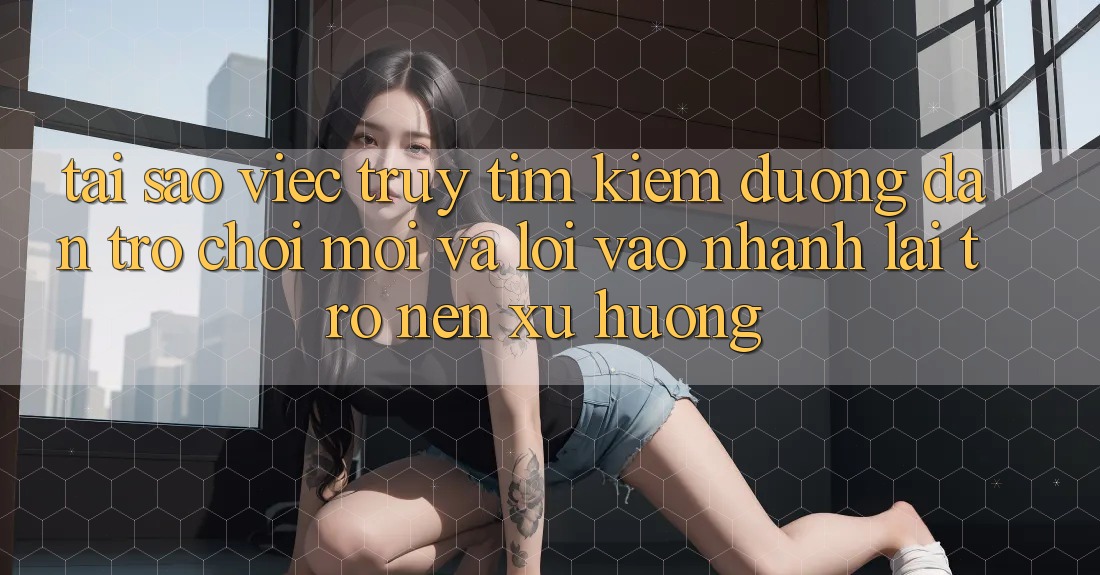 Tại sao việc truy tìm kiếm “Đường dẫn Trò chơi Mới” và “Lối Vào Nhanh” lại trở nên xu hướng?