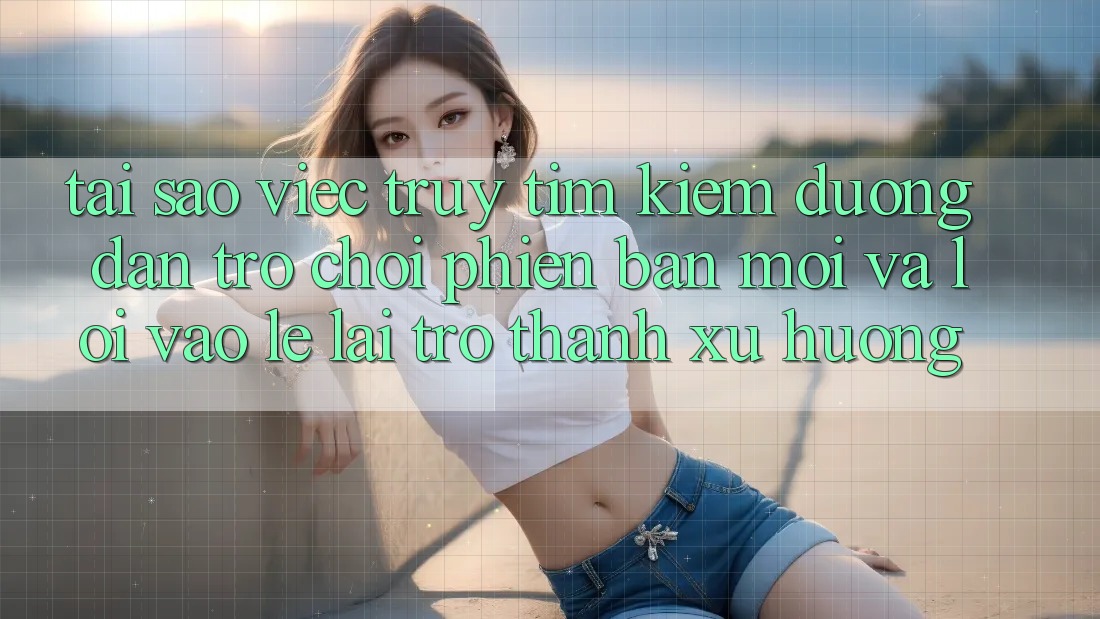 Tại sao việc truy tìm kiếm “Đường dẫn Trò chơi Phiên bản mới” và “Lối Vào Lẹ” lại trở thành xu hướng?