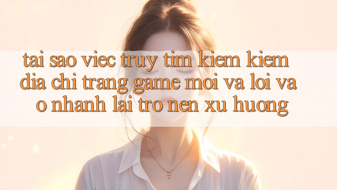Tại sao việc truy tìm kiếm kiếm “Địa chỉ trang Game Mới” và “Lối Vào Nhanh” lại trở nên xu hướng?