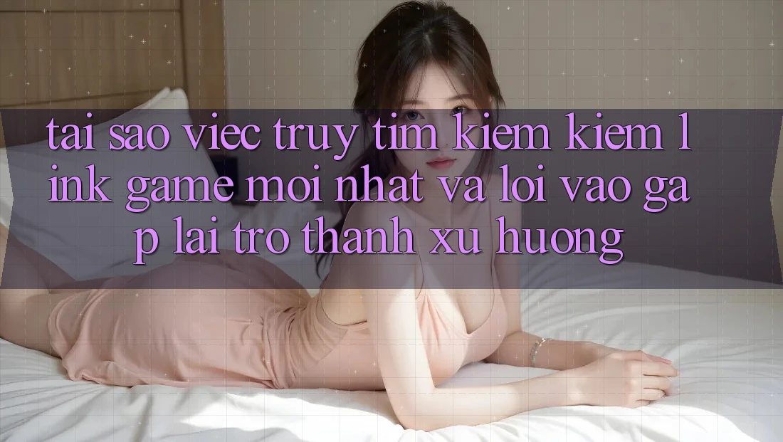 Tại sao việc truy tìm kiếm kiếm “Link Game Mới nhất” và “Lối Vào Gấp” lại trở thành xu hướng?