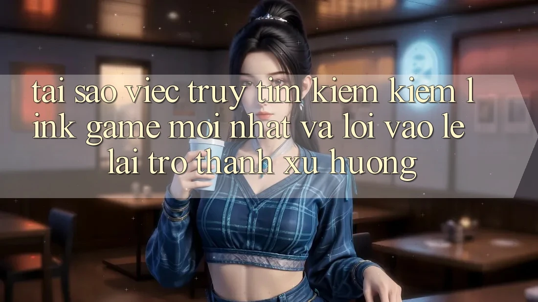 Tại sao việc truy tìm kiếm kiếm “Link Game Mới nhất” và “Lối Vào Lẹ” lại trở thành xu hướng?