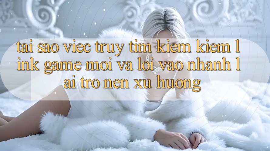 Tại sao việc truy tìm kiếm kiếm “Link Game Mới” và “Lối Vào Nhanh” lại trở nên xu hướng?