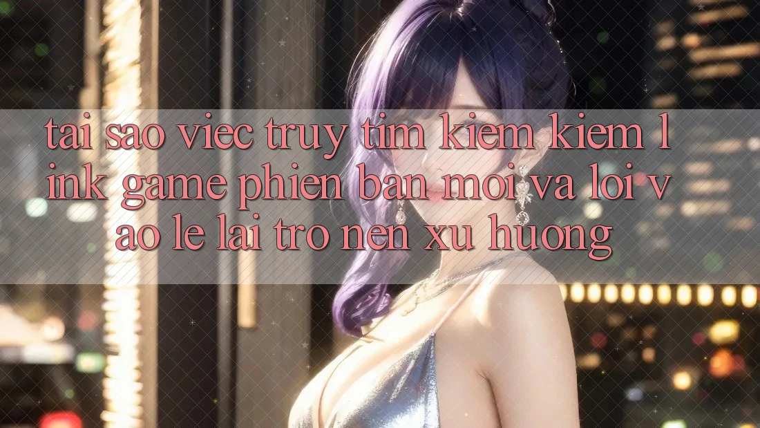 Tại sao việc truy tìm kiếm kiếm “Link Game Phiên bản mới” và “Lối Vào Lẹ” lại trở nên xu hướng?