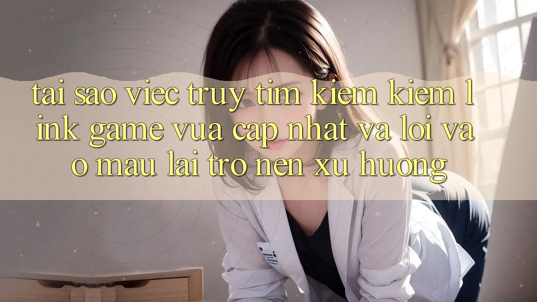 Tại sao việc truy tìm kiếm kiếm “Link Game Vừa cập nhật” và “Lối Vào Mau” lại trở nên xu hướng?