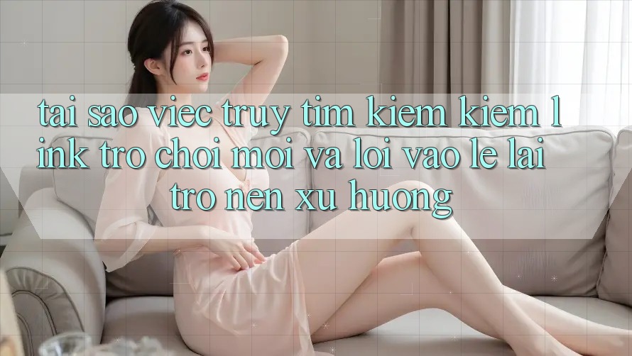 Tại sao việc truy tìm kiếm kiếm “Link Trò chơi Mới” và “Lối Vào Lẹ” lại trở nên xu hướng?