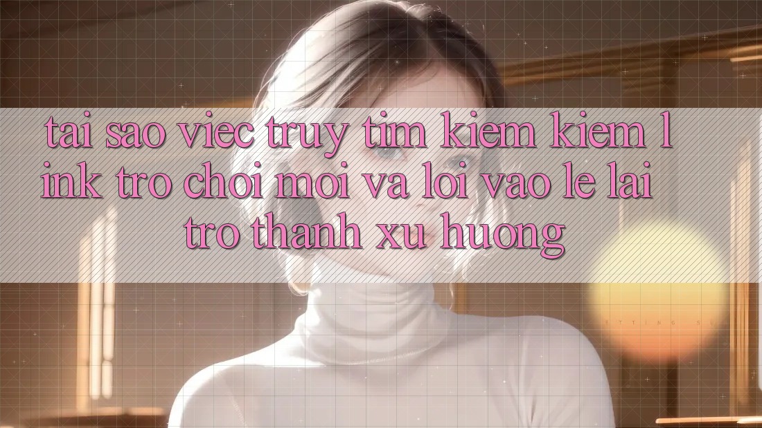 Tại sao việc truy tìm kiếm kiếm “Link Trò chơi Mới” và “Lối Vào Lẹ” lại trở thành xu hướng? Tại sao việc truy tìm kiếm kiếm “Link Trò chơi Mới” và “Lối Vào Lẹ” lại trở thành xu hướng?