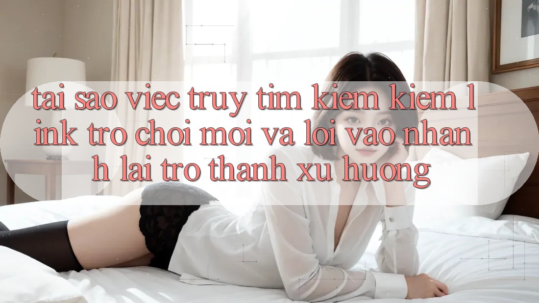 Tại sao việc truy tìm kiếm kiếm “Link Trò chơi Mới” và “Lối Vào Nhanh” lại trở thành xu hướng?