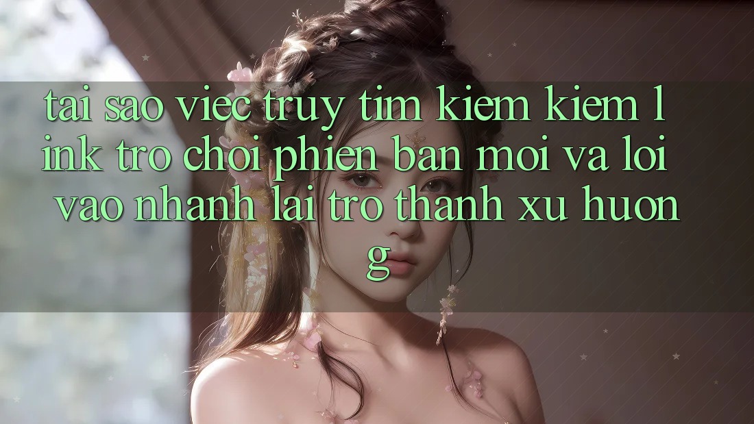 Tại sao việc truy tìm kiếm kiếm “Link Trò chơi Phiên bản mới” và “Lối Vào Nhanh” lại trở thành xu hướng?