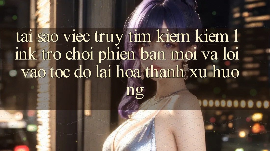 Tại sao việc truy tìm kiếm kiếm “Link Trò chơi Phiên bản mới” và “Lối Vào Tốc độ” lại hóa thành xu hướng?
