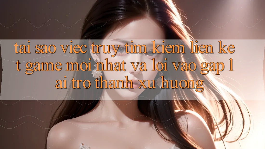 Tại sao việc truy tìm kiếm “Liên kết Game Mới nhất” và “Lối Vào Gấp” lại trở thành xu hướng?