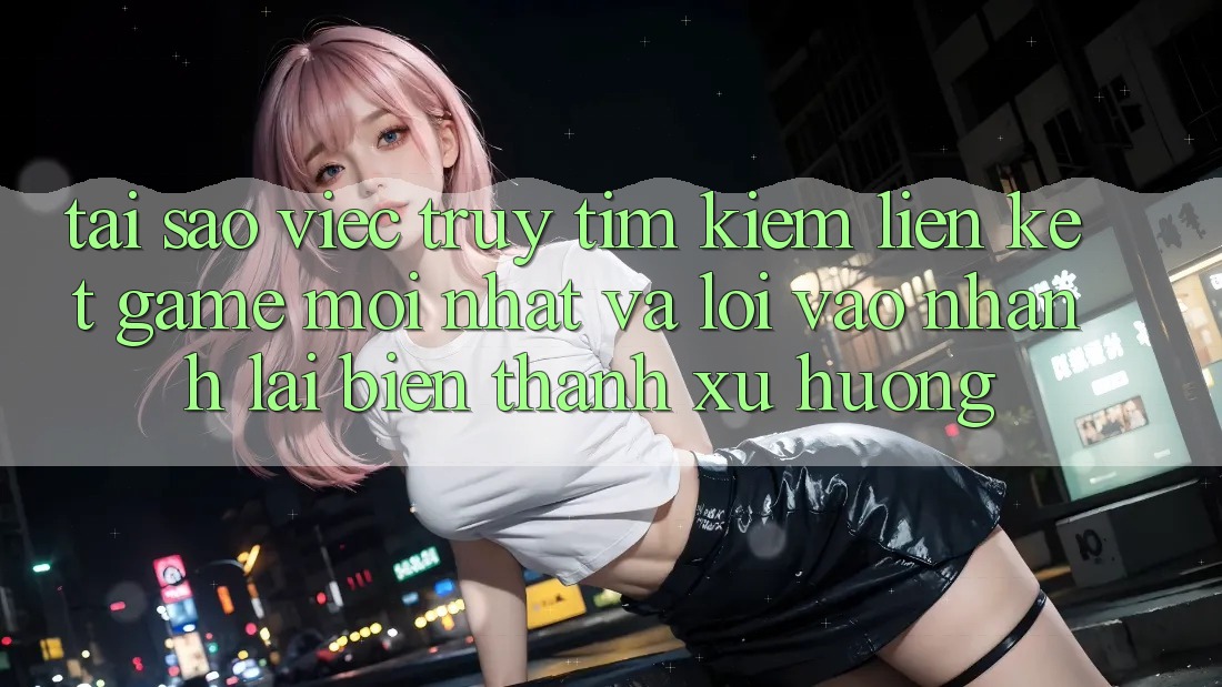 Tại sao việc truy tìm kiếm “Liên kết Game Mới nhất” và “Lối Vào Nhanh” lại biến thành xu hướng?