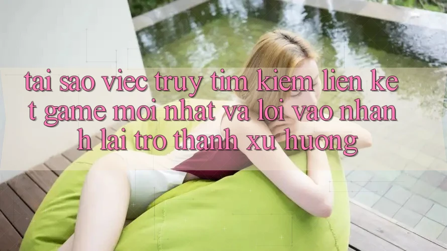 Tại sao việc truy tìm kiếm “Liên kết Game Mới nhất” và “Lối Vào Nhanh” lại trở thành xu hướng?