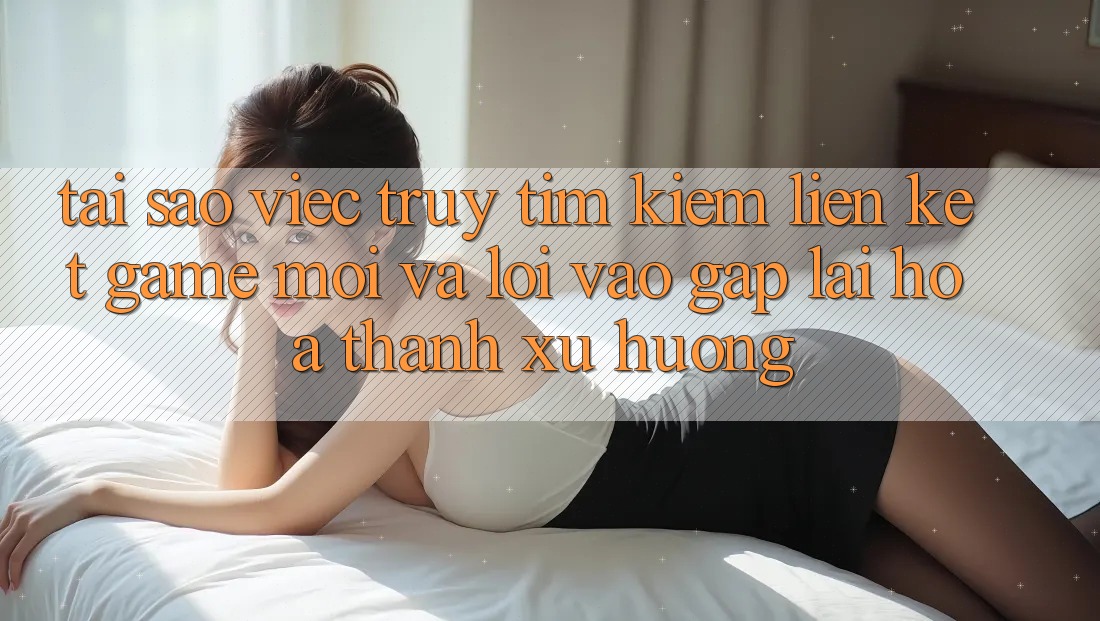 Tại sao việc truy tìm kiếm “Liên kết Game Mới” và “Lối Vào Gấp” lại hóa thành xu hướng? Tại sao việc truy tìm kiếm “Liên kết Game Mới” và “Lối Vào Gấp” lại hóa thành xu hướng?