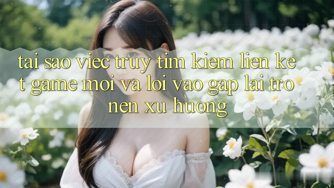 Tại sao việc truy tìm kiếm “Liên kết Game Mới” và “Lối Vào Gấp” lại trở nên xu hướng?