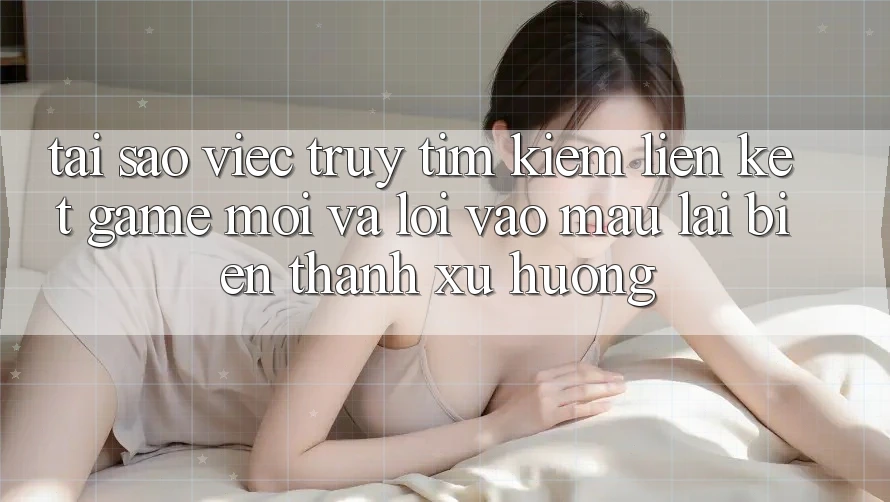 Tại sao việc truy tìm kiếm “Liên kết Game Mới” và “Lối Vào Mau” lại biến thành xu hướng?