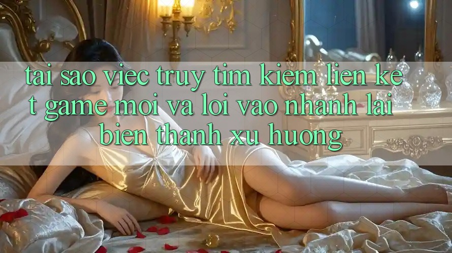 Tại sao việc truy tìm kiếm “Liên kết Game Mới” và “Lối Vào Nhanh” lại biến thành xu hướng?