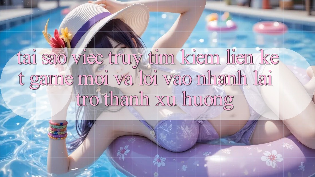 Tại sao việc truy tìm kiếm “Liên kết Game Mới” và “Lối Vào Nhanh” lại trở thành xu hướng?