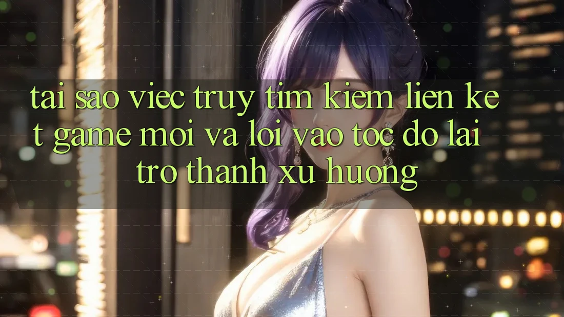 Tại sao việc truy tìm kiếm “Liên kết Game Mới” và “Lối Vào Tốc độ” lại trở thành xu hướng?