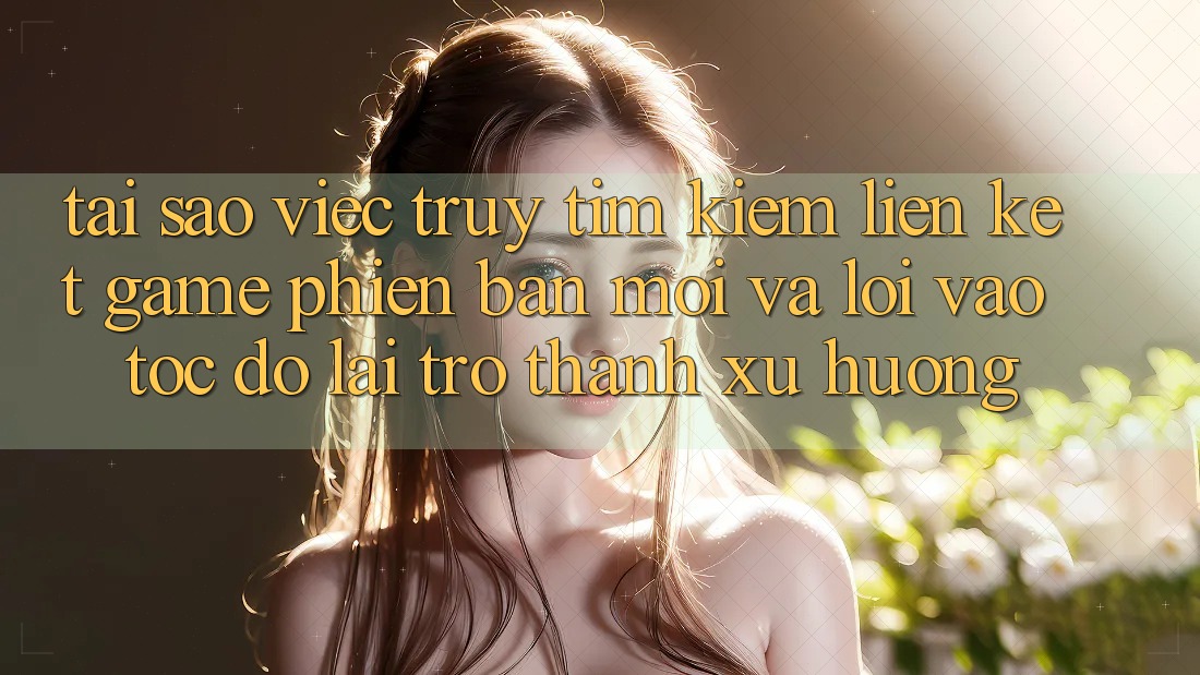 Tại sao việc truy tìm kiếm “Liên kết Game Phiên bản mới” và “Lối Vào Tốc độ” lại trở thành xu hướng?