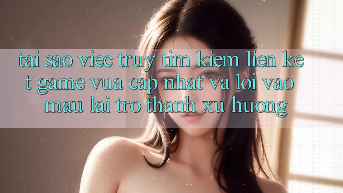 Tại sao việc truy tìm kiếm “Liên kết Game Vừa cập nhật” và “Lối Vào Mau” lại trở thành xu hướng?