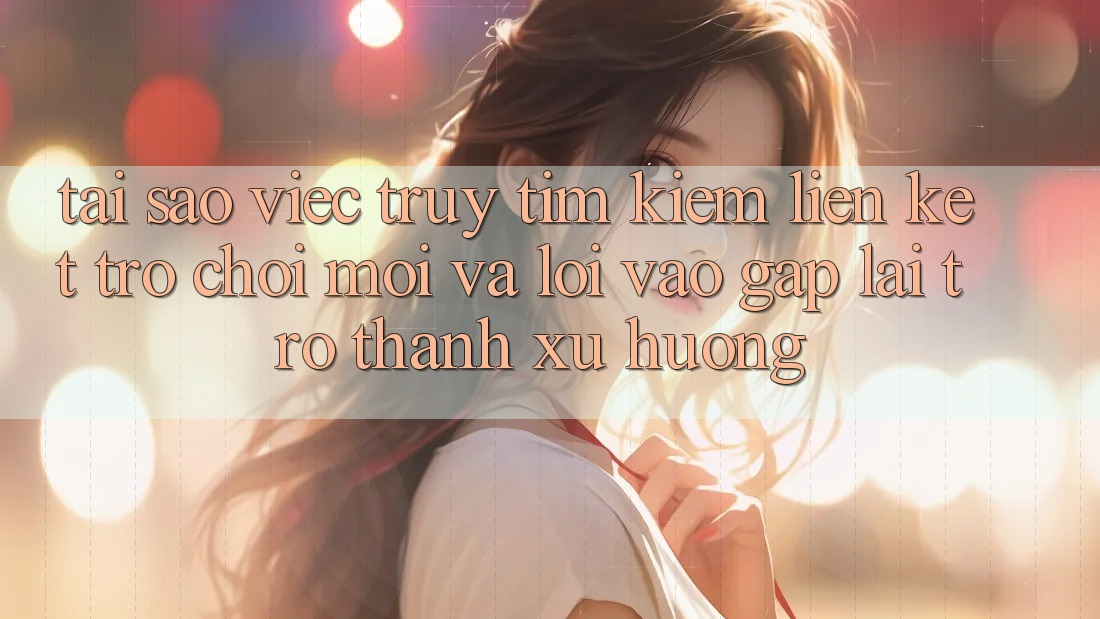 Tại sao việc truy tìm kiếm “Liên kết Trò chơi Mới” và “Lối Vào Gấp” lại trở thành xu hướng?