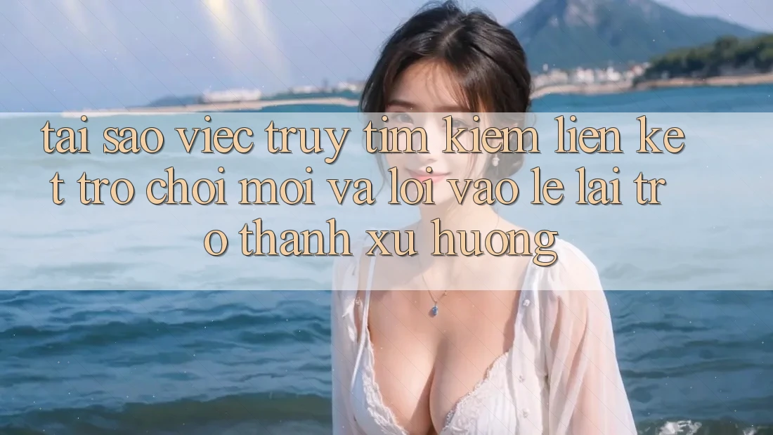 Tại sao việc truy tìm kiếm “Liên kết Trò chơi Mới” và “Lối Vào Lẹ” lại trở thành xu hướng?