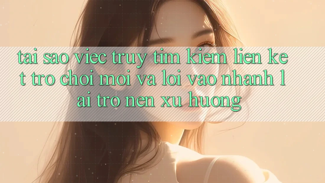 Tại sao việc truy tìm kiếm “Liên kết Trò chơi Mới” và “Lối Vào Nhanh” lại trở nên xu hướng?
