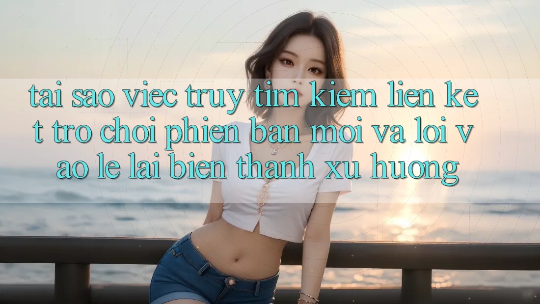 Tại sao việc truy tìm kiếm “Liên kết Trò chơi Phiên bản mới” và “Lối Vào Lẹ” lại biến thành xu hướng?