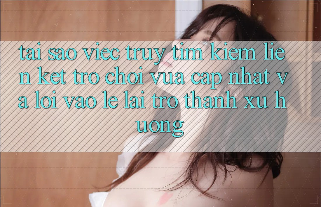 Tại sao việc truy tìm kiếm “Liên kết Trò chơi Vừa cập nhật” và “Lối Vào Lẹ” lại trở thành xu hướng?