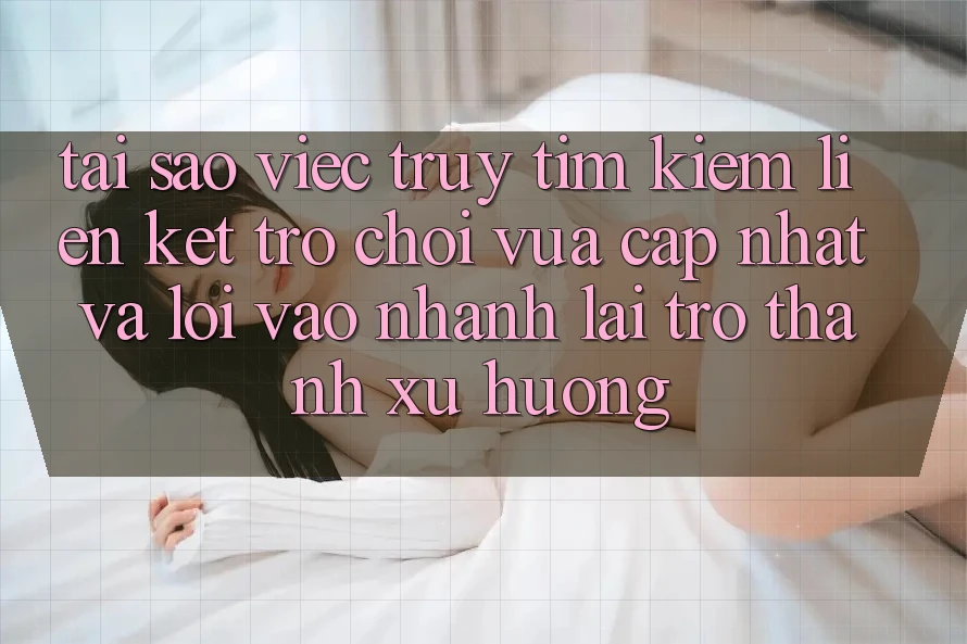 Tại sao việc truy tìm kiếm “Liên kết Trò chơi Vừa cập nhật” và “Lối Vào Nhanh” lại trở thành xu hướng?