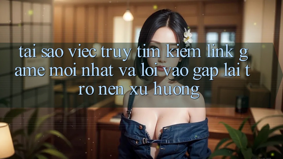 Tại sao việc truy tìm kiếm “Link Game Mới nhất” và “Lối Vào Gấp” lại trở nên xu hướng?