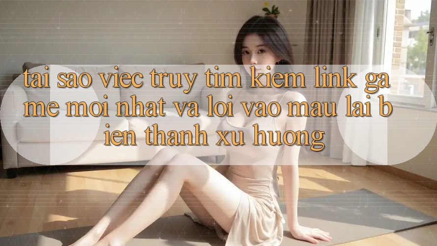 Tại sao việc truy tìm kiếm “Link Game Mới nhất” và “Lối Vào Mau” lại biến thành xu hướng?