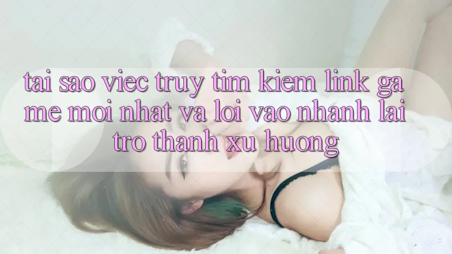 Tại sao việc truy tìm kiếm “Link Game Mới nhất” và “Lối Vào Nhanh” lại trở thành xu hướng?