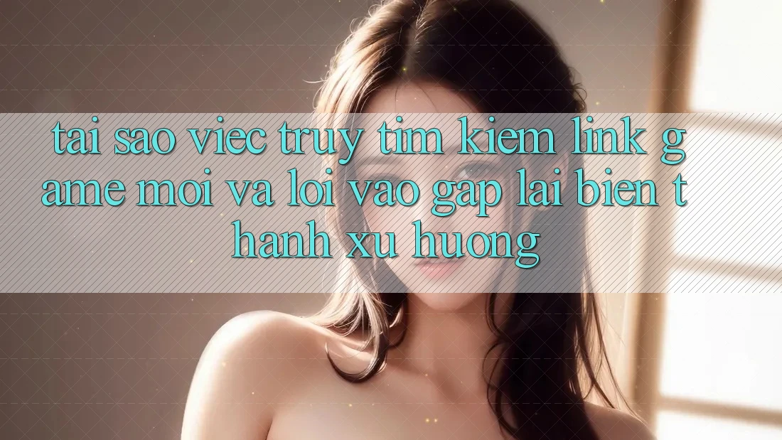 Tại sao việc truy tìm kiếm “Link Game Mới” và “Lối Vào Gấp” lại biến thành xu hướng?