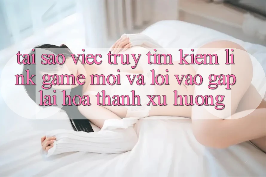 Tại sao việc truy tìm kiếm “Link Game Mới” và “Lối Vào Gấp” lại hóa thành xu hướng?