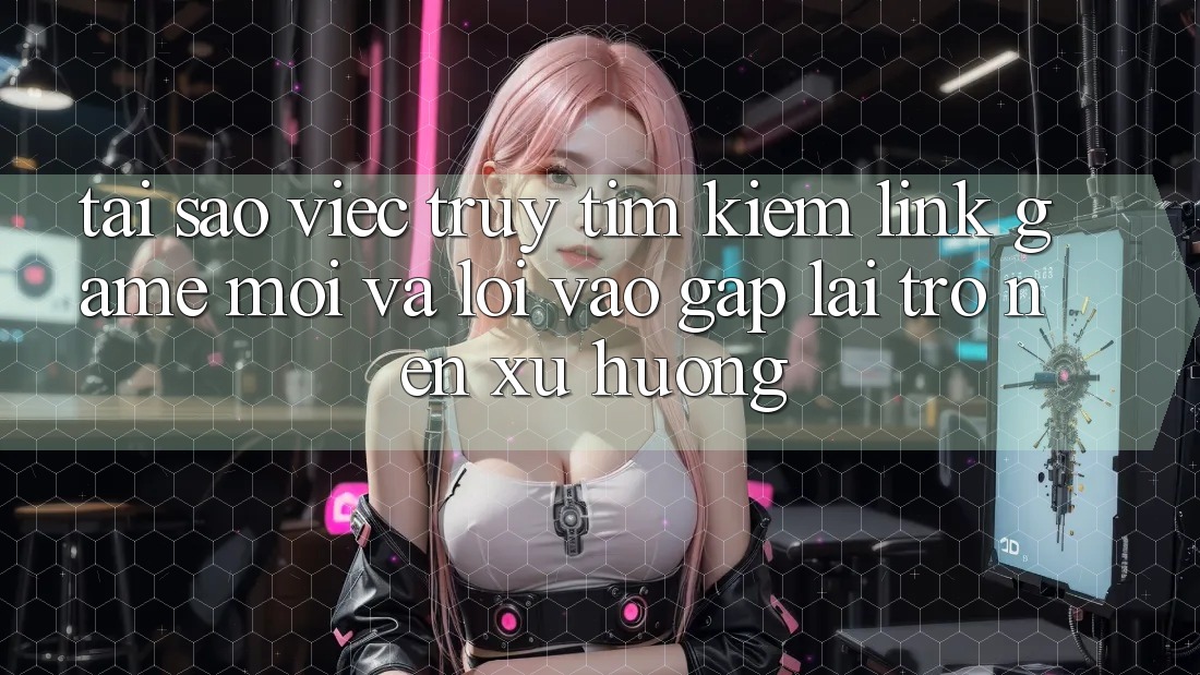 Tại sao việc truy tìm kiếm “Link Game Mới” và “Lối Vào Gấp” lại trở nên xu hướng?