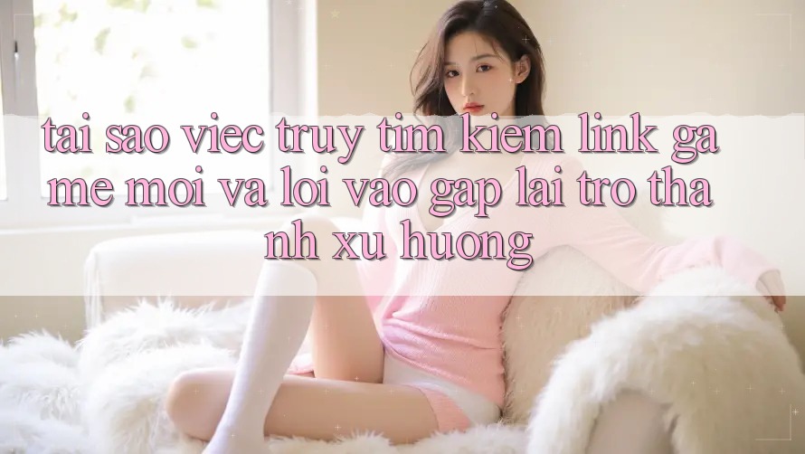 Tại sao việc truy tìm kiếm “Link Game Mới” và “Lối Vào Gấp” lại trở thành xu hướng? Tại sao việc truy tìm kiếm “Link Game Mới” và “Lối Vào Gấp” lại trở thành xu hướng?