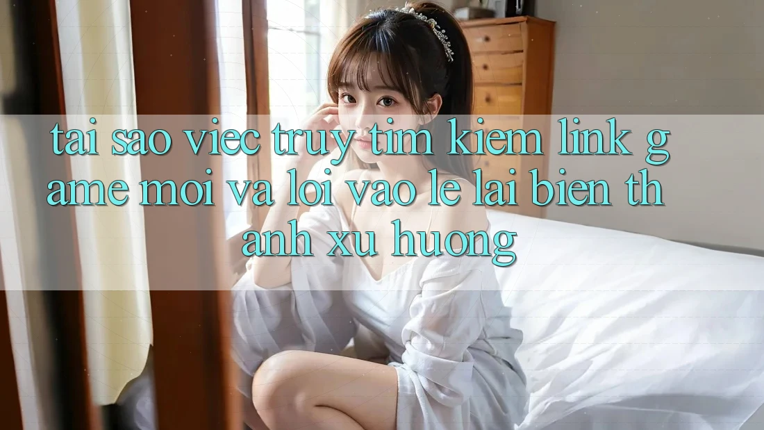 Tại sao việc truy tìm kiếm “Link Game Mới” và “Lối Vào Lẹ” lại biến thành xu hướng?