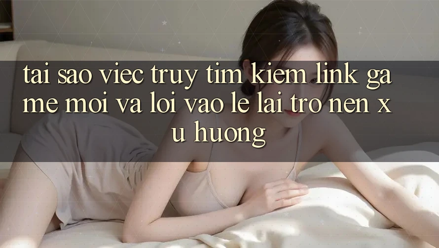 Tại sao việc truy tìm kiếm “Link Game Mới” và “Lối Vào Lẹ” lại trở nên xu hướng?