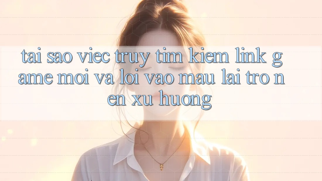 Tại sao việc truy tìm kiếm “Link Game Mới” và “Lối Vào Mau” lại trở nên xu hướng?