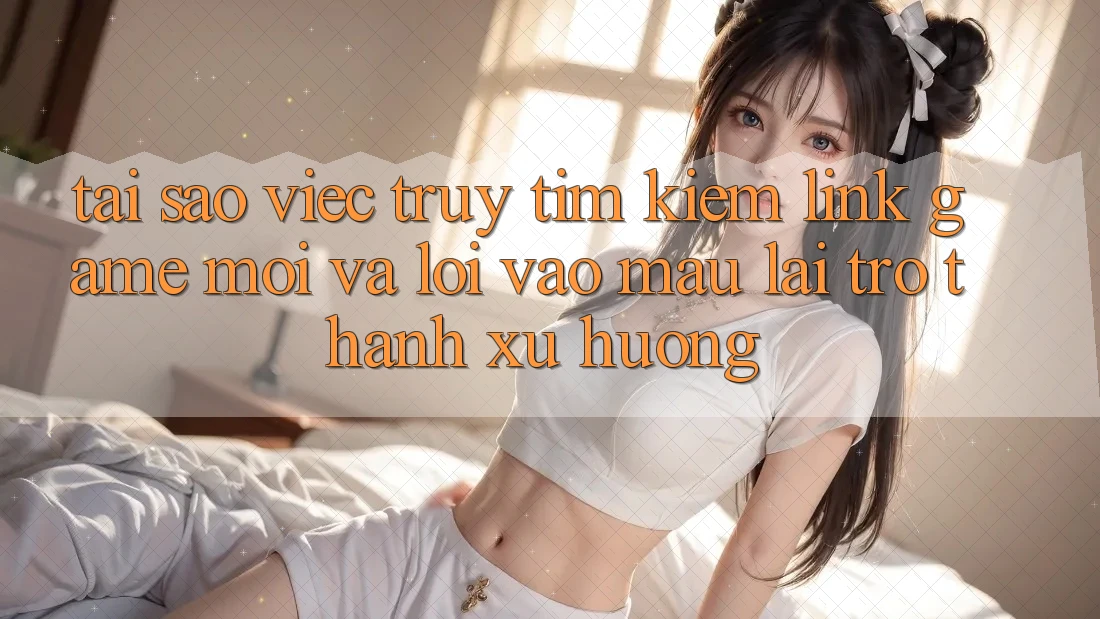 Tại sao việc truy tìm kiếm “Link Game Mới” và “Lối Vào Mau” lại trở thành xu hướng?