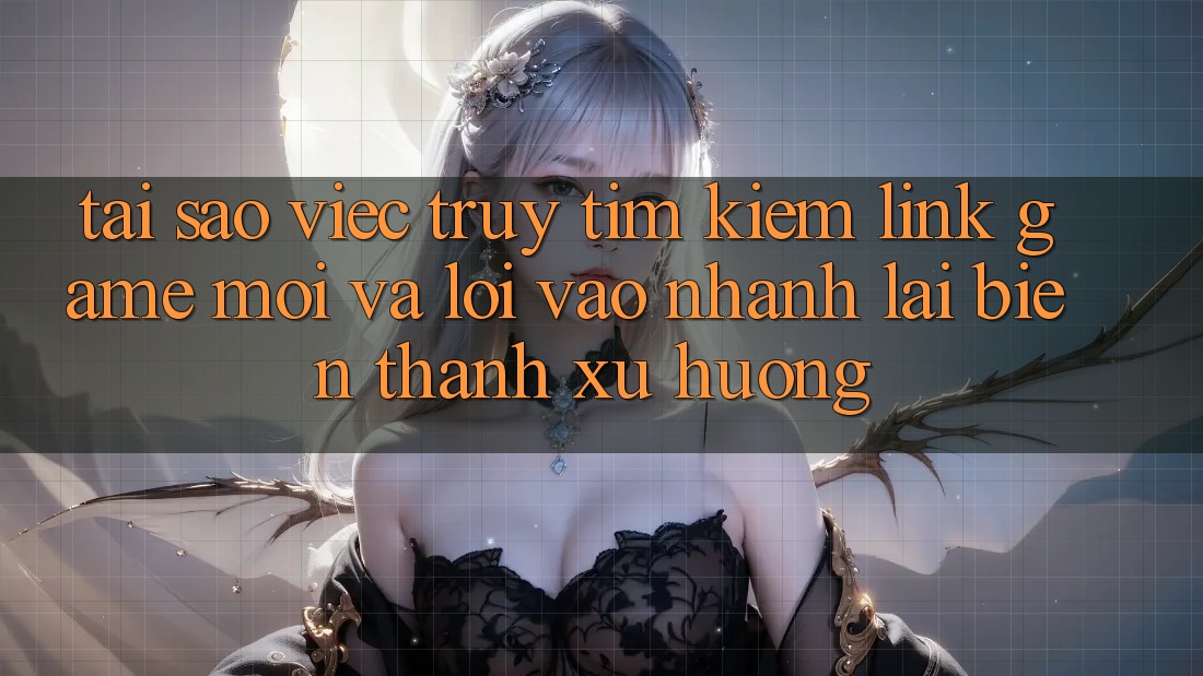 Tại sao việc truy tìm kiếm “Link Game Mới” và “Lối Vào Nhanh” lại biến thành xu hướng?