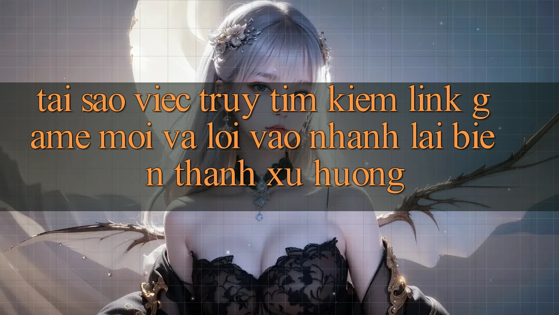Tại sao việc truy tìm kiếm “Link Game Mới” và “Lối Vào Nhanh” lại biến thành xu hướng?