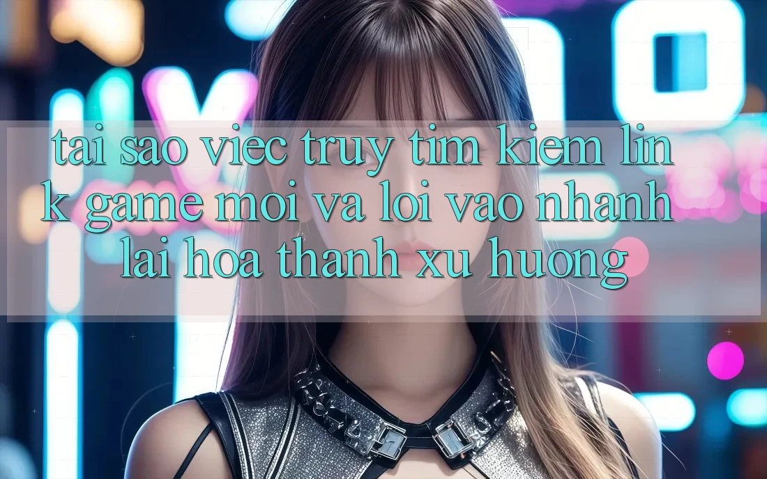 Tại sao việc truy tìm kiếm “Link Game Mới” và “Lối Vào Nhanh” lại hóa thành xu hướng?